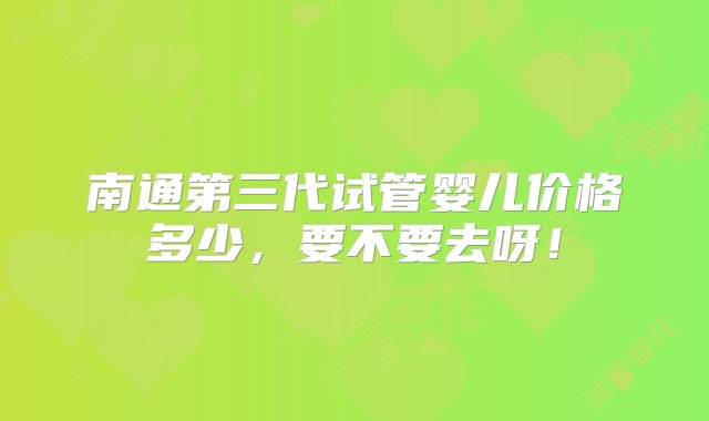 南通第三代试管婴儿价格多少，要不要去呀！