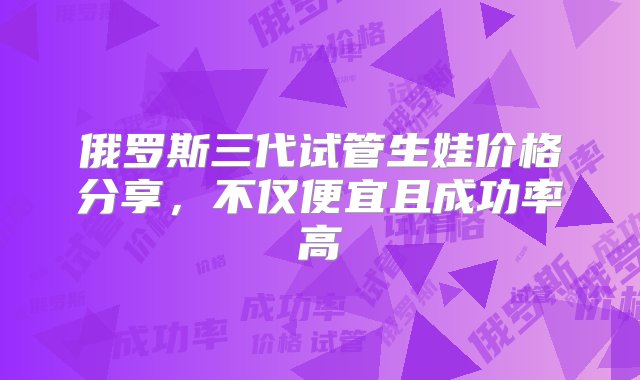 俄罗斯三代试管生娃价格分享，不仅便宜且成功率高