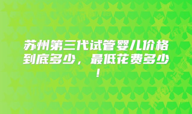 苏州第三代试管婴儿价格到底多少，最低花费多少！