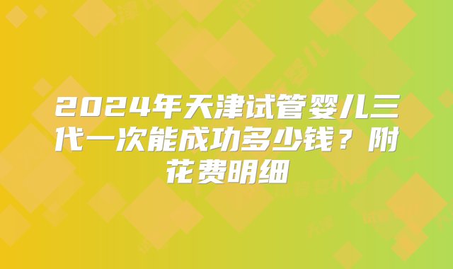 2024年天津试管婴儿三代一次能成功多少钱？附花费明细