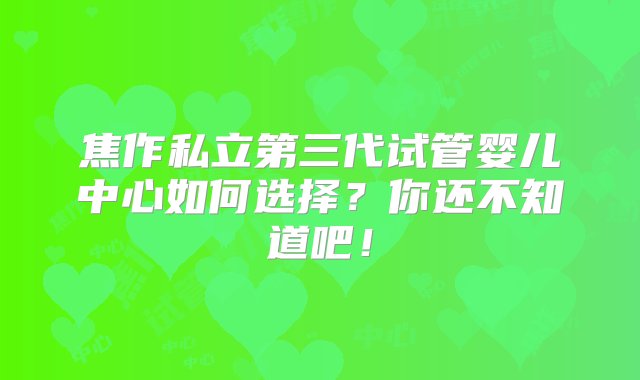 焦作私立第三代试管婴儿中心如何选择？你还不知道吧！