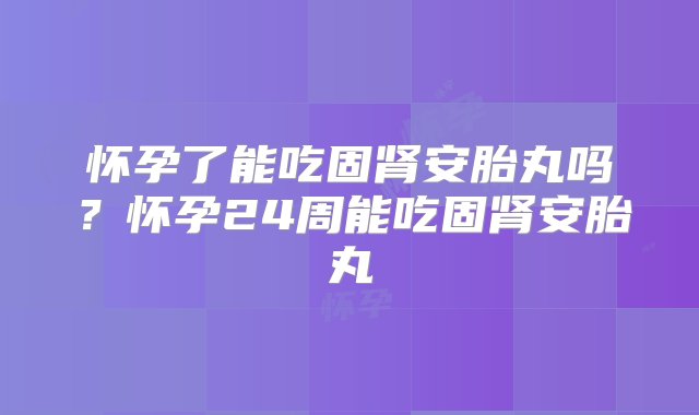 怀孕了能吃固肾安胎丸吗？怀孕24周能吃固肾安胎丸