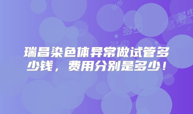 瑞昌染色体异常做试管多少钱，费用分别是多少！