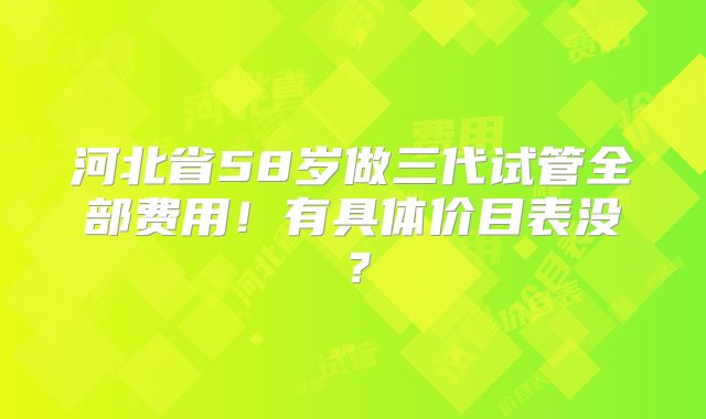 河北省58岁做三代试管全部费用！有具体价目表没？