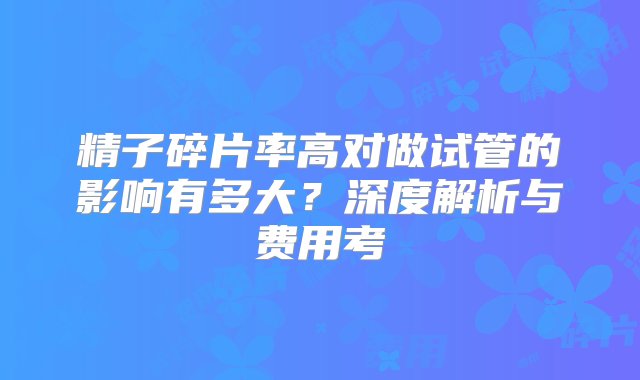 精子碎片率高对做试管的影响有多大？深度解析与费用考