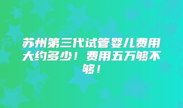 苏州第三代试管婴儿费用大约多少！费用五万够不够！