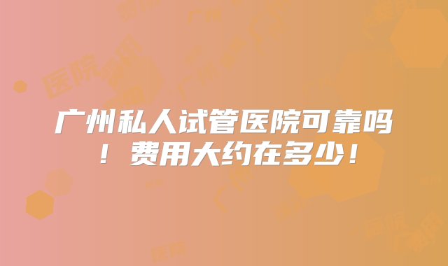 广州私人试管医院可靠吗！费用大约在多少！