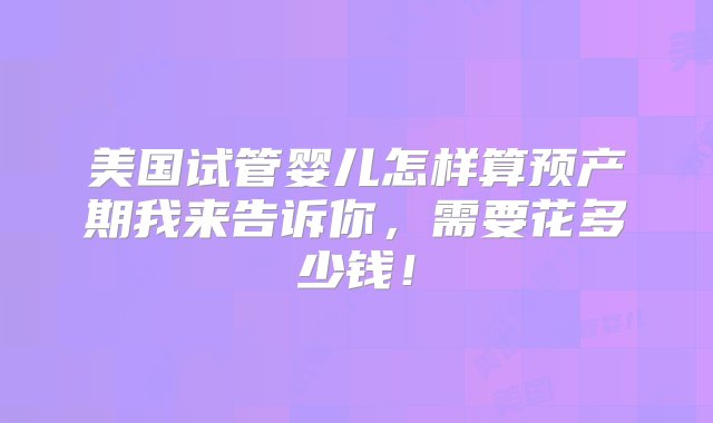 美国试管婴儿怎样算预产期我来告诉你，需要花多少钱！