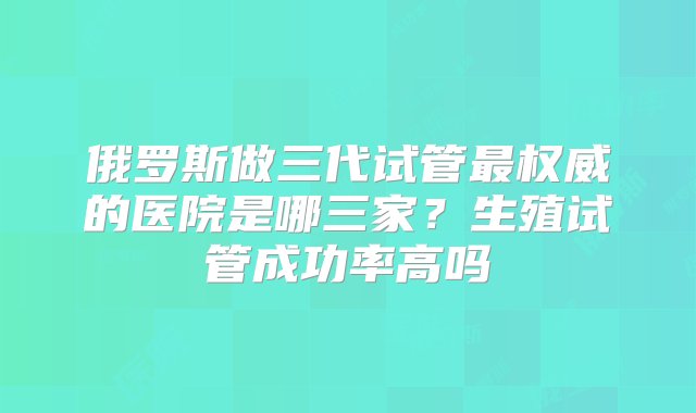 俄罗斯做三代试管最权威的医院是哪三家？生殖试管成功率高吗