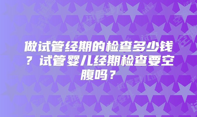 做试管经期的检查多少钱？试管婴儿经期检查要空腹吗？