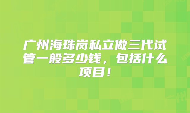 广州海珠岗私立做三代试管一般多少钱，包括什么项目！