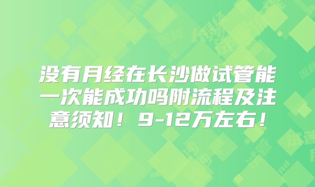 没有月经在长沙做试管能一次能成功吗附流程及注意须知！9-12万左右！