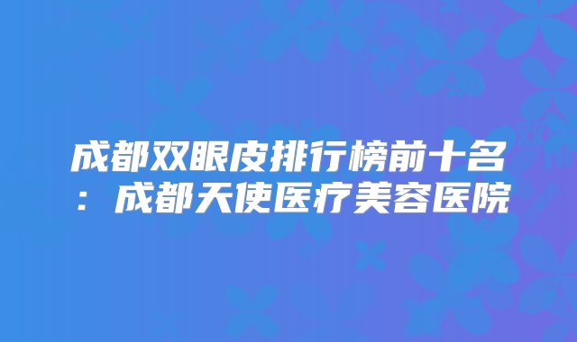 成都双眼皮排行榜前十名：成都天使医疗美容医院