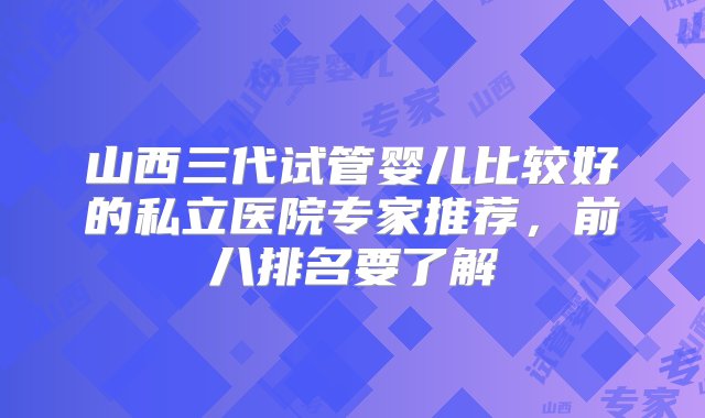 山西三代试管婴儿比较好的私立医院专家推荐，前八排名要了解