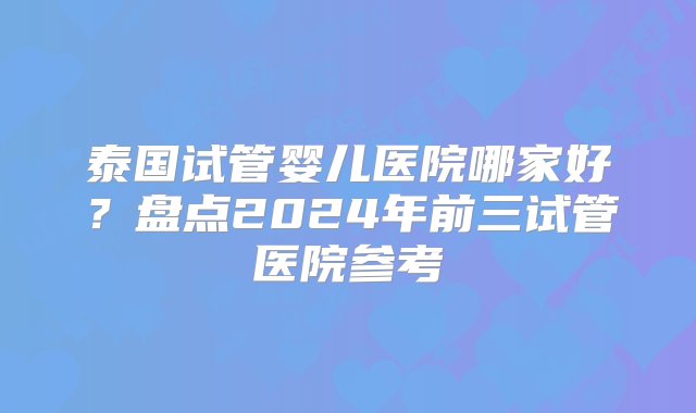 泰国试管婴儿医院哪家好？盘点2024年前三试管医院参考