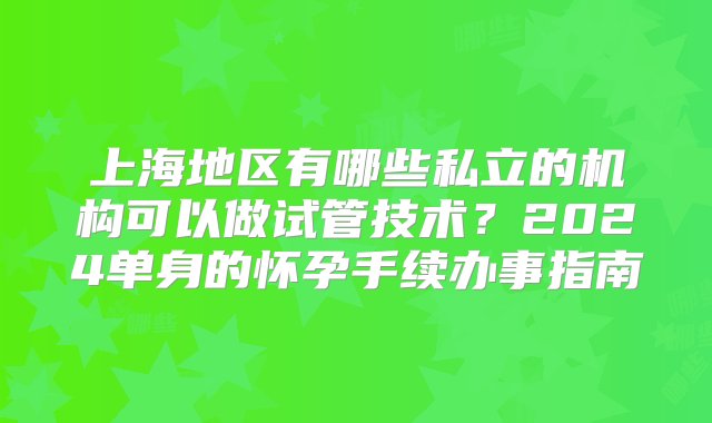 上海地区有哪些私立的机构可以做试管技术？2024单身的怀孕手续办事指南