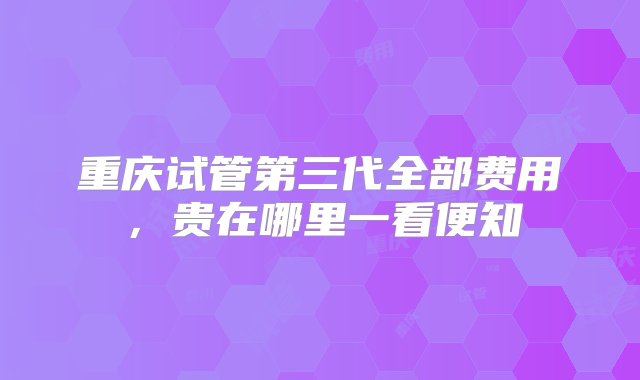 重庆试管第三代全部费用，贵在哪里一看便知