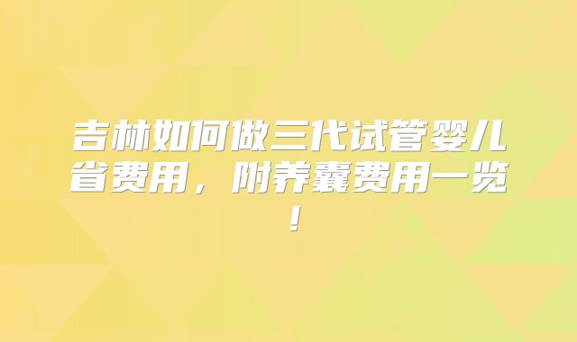 吉林如何做三代试管婴儿省费用，附养囊费用一览！