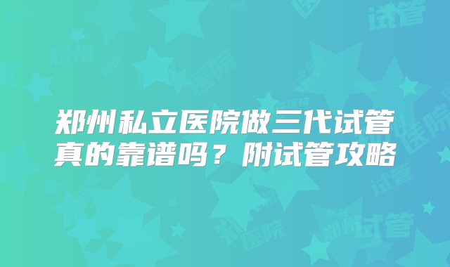 郑州私立医院做三代试管真的靠谱吗？附试管攻略