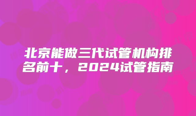 北京能做三代试管机构排名前十，2024试管指南