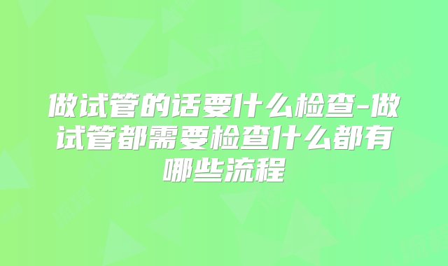 做试管的话要什么检查-做试管都需要检查什么都有哪些流程