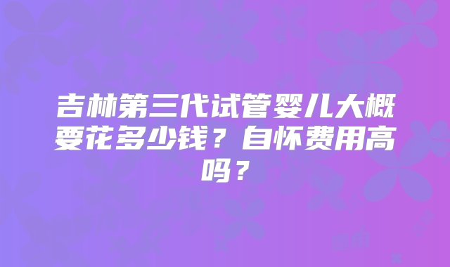 吉林第三代试管婴儿大概要花多少钱？自怀费用高吗？