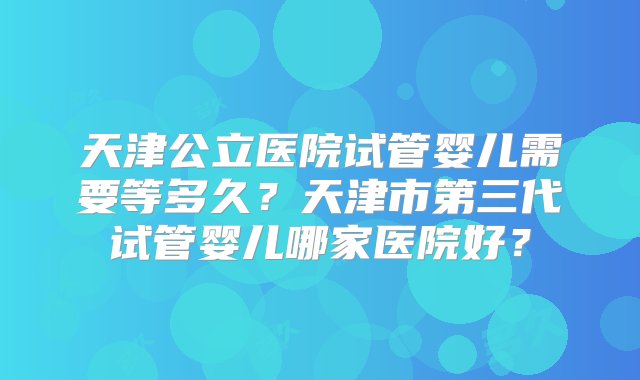 天津公立医院试管婴儿需要等多久？天津市第三代试管婴儿哪家医院好？