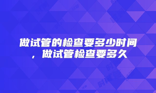 做试管的检查要多少时间，做试管检查要多久