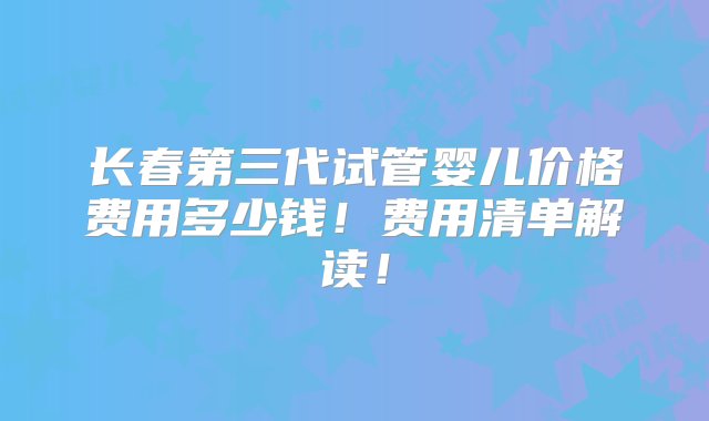 长春第三代试管婴儿价格费用多少钱！费用清单解读！