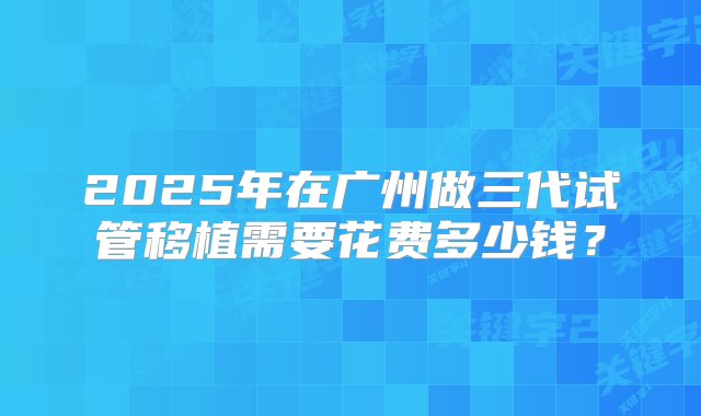 2025年在广州做三代试管移植需要花费多少钱？