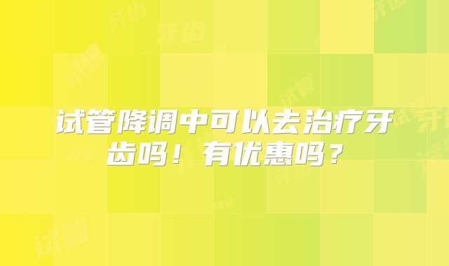 试管降调中可以去治疗牙齿吗！有优惠吗？