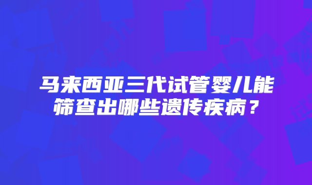 马来西亚三代试管婴儿能筛查出哪些遗传疾病？