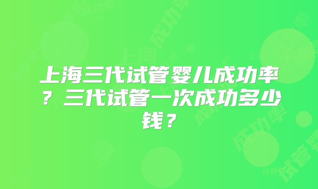 上海三代试管婴儿成功率？三代试管一次成功多少钱？