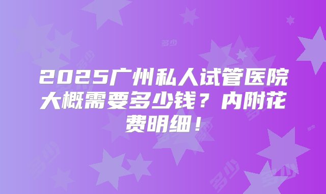 2025广州私人试管医院大概需要多少钱？内附花费明细！