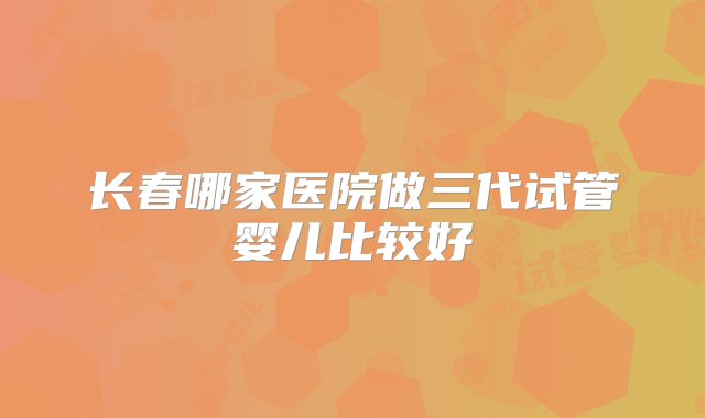 长春哪家医院做三代试管婴儿比较好