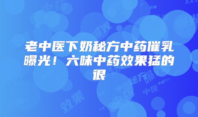 老中医下奶秘方中药催乳曝光！六味中药效果猛的很