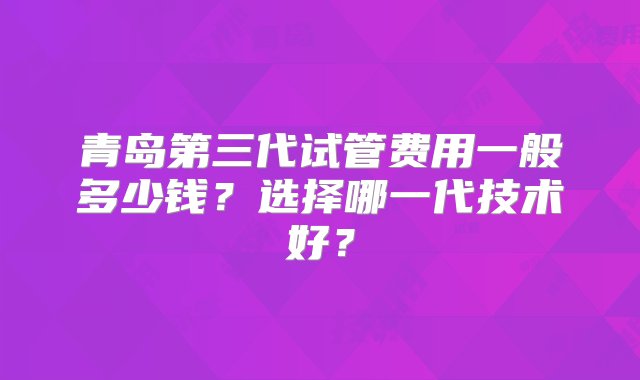 青岛第三代试管费用一般多少钱？选择哪一代技术好？