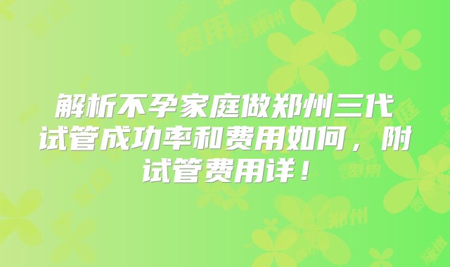 解析不孕家庭做郑州三代试管成功率和费用如何，附试管费用详！