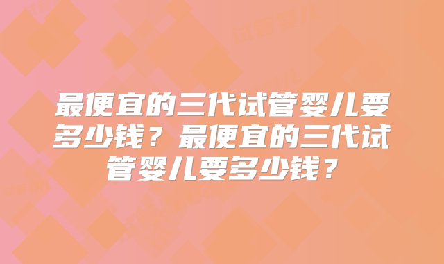 最便宜的三代试管婴儿要多少钱？最便宜的三代试管婴儿要多少钱？