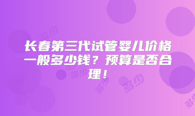 长春第三代试管婴儿价格一般多少钱？预算是否合理！