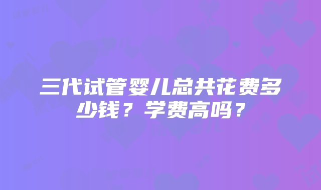 三代试管婴儿总共花费多少钱？学费高吗？