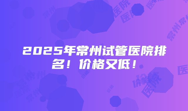 2025年常州试管医院排名！价格又低！