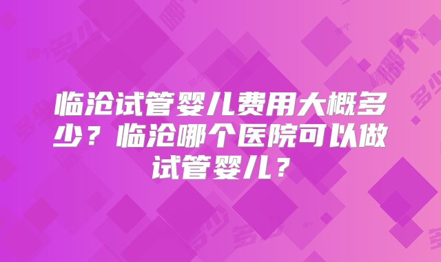 临沧试管婴儿费用大概多少？临沧哪个医院可以做试管婴儿？