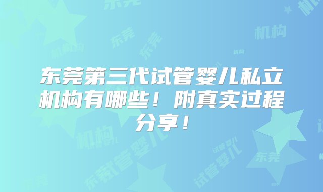 东莞第三代试管婴儿私立机构有哪些！附真实过程分享！