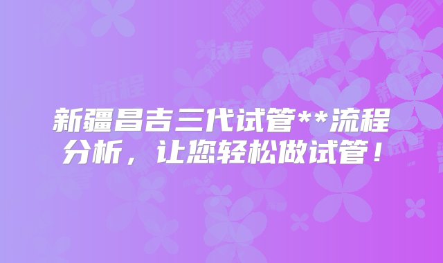 新疆昌吉三代试管**流程分析，让您轻松做试管！