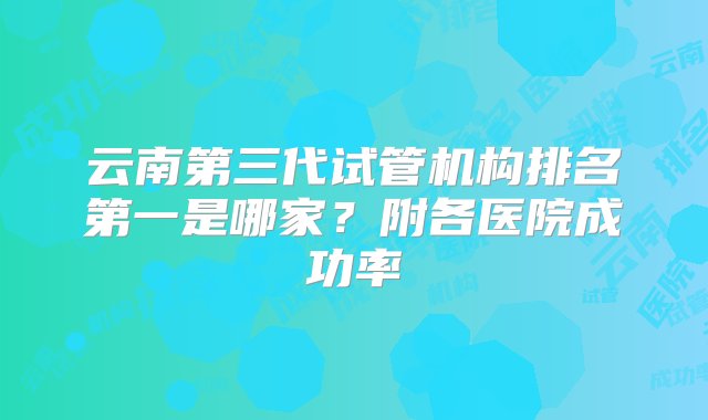 云南第三代试管机构排名第一是哪家？附各医院成功率