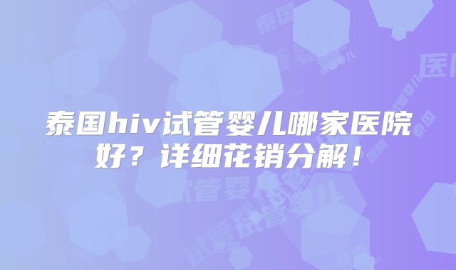 泰国hiv试管婴儿哪家医院好？详细花销分解！