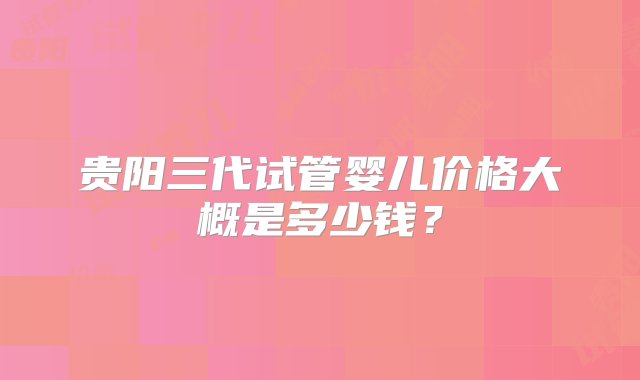 贵阳三代试管婴儿价格大概是多少钱？