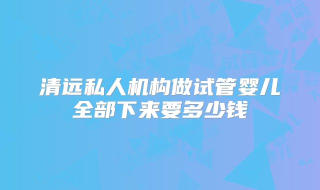 清远私人机构做试管婴儿全部下来要多少钱