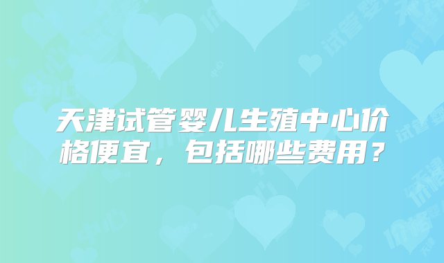 天津试管婴儿生殖中心价格便宜，包括哪些费用？